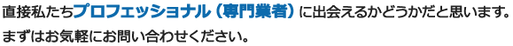 直接私たちプロフェッショナル（専門業者）に出会えるかどうかだと思います。まずはお気軽にお問い合わせください。