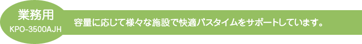 容量に応じて様々な施設で快適バスタイムをサポートしています。節水効果によりランニングコストを大幅削減します。